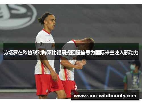 劳塔罗在欧协联对阵莱比锡展现回暖信号为国际米兰注入新动力 劳塔罗在欧协联对阵莱比锡展现回暖信号为国际米兰注入新动力