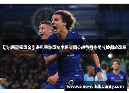 切尔西豪掷重金引进凯塞多重塑中场版图英超争冠格局或被彻底改写