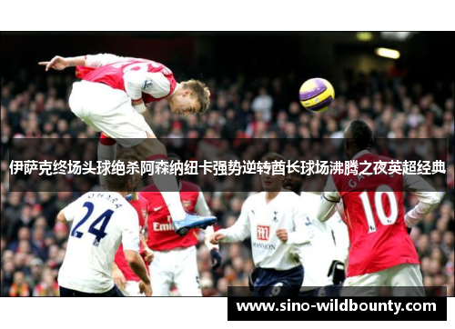 伊萨克终场头球绝杀阿森纳纽卡强势逆转酋长球场沸腾之夜英超经典