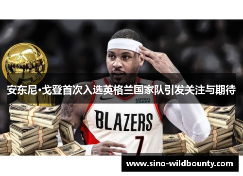 安东尼·戈登首次入选英格兰国家队引发关注与期待